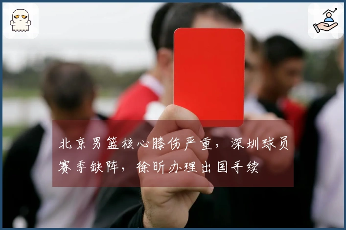 北京男篮核心膝伤严重，深圳球员赛季缺阵，徐昕办理出国手续